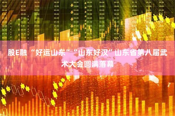 股E融 “好运山东”“山东好汉”山东省第八届武术大会圆满落幕