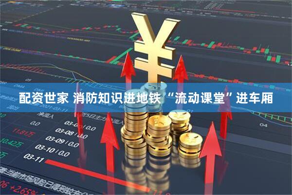 配资世家 消防知识进地铁 “流动课堂”进车厢