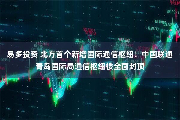 易多投资 北方首个新增国际通信枢纽！中国联通青岛国际局通信枢纽楼全面封顶