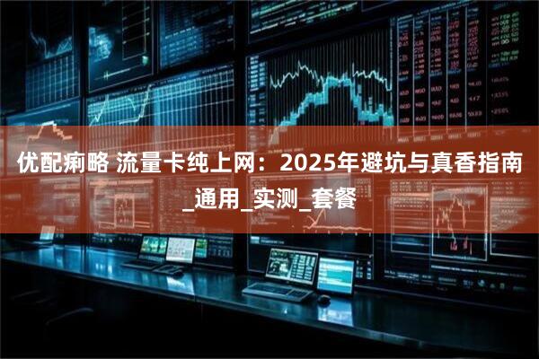 优配痢略 流量卡纯上网：2025年避坑与真香指南_通用_实测_套餐