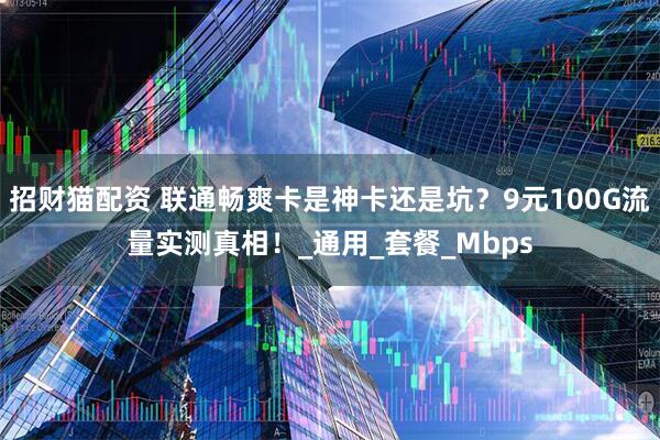 招财猫配资 联通畅爽卡是神卡还是坑？9元100G流量实测真相！_通用_套餐_Mbps