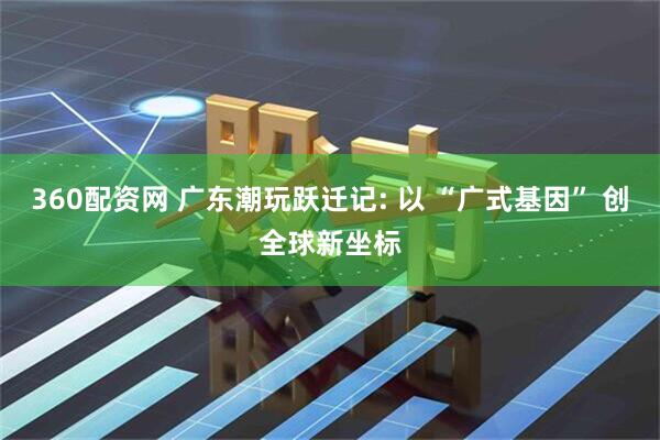 360配资网 广东潮玩跃迁记: 以 “广式基因” 创全球新坐标