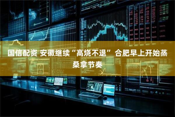 国信配资 安徽继续“高烧不退” 合肥早上开始蒸桑拿节奏