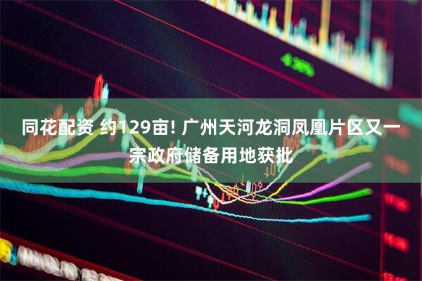 同花配资 约129亩! 广州天河龙洞凤凰片区又一宗政府储备用地获批