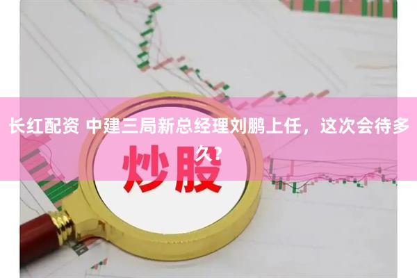 长红配资 中建三局新总经理刘鹏上任，这次会待多久？