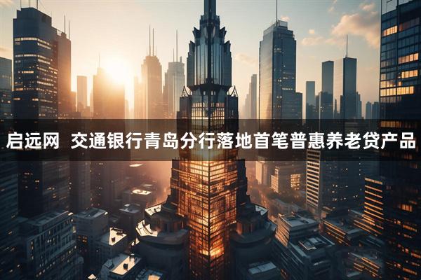 启远网  交通银行青岛分行落地首笔普惠养老贷产品