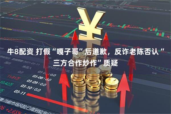 牛8配资 打假“嘎子哥”后道歉，反诈老陈否认“三方合作炒作”质疑
