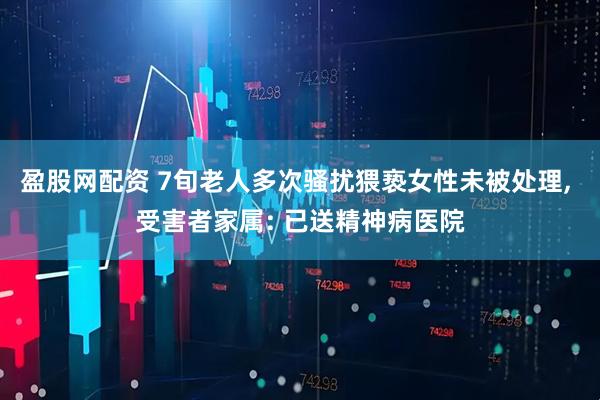 盈股网配资 7旬老人多次骚扰猥亵女性未被处理, 受害者家属: 已送精神病医院