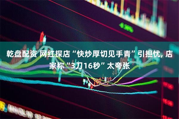 乾盘配资 网红探店“快炒厚切见手青”引担忧, 店家称“3刀16秒”太夸张