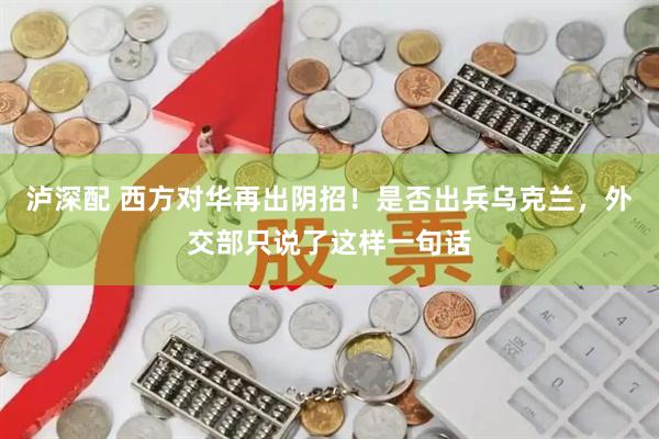 泸深配 西方对华再出阴招！是否出兵乌克兰，外交部只说了这样一句话