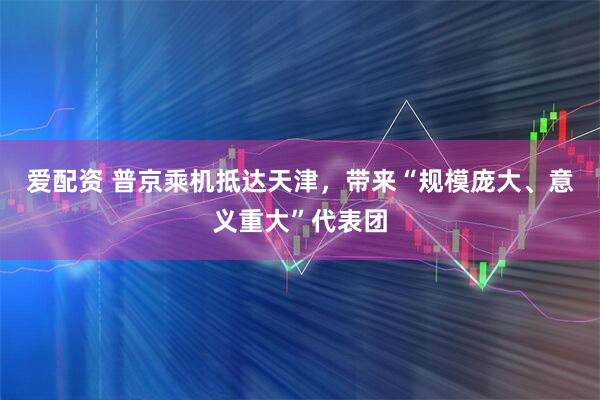 爱配资 普京乘机抵达天津，带来“规模庞大、意义重大”代表团