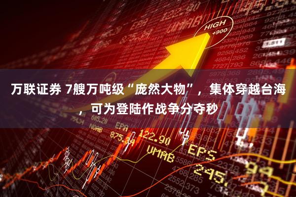 万联证券 7艘万吨级“庞然大物”，集体穿越台海，可为登陆作战争分夺秒