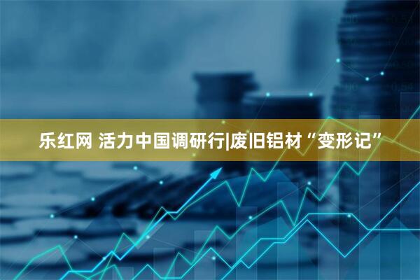 乐红网 活力中国调研行|废旧铝材“变形记”