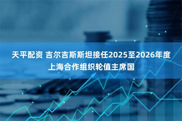 天平配资 吉尔吉斯斯坦接任2025至2026年度上海合作组织轮值主席国