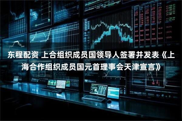 东程配资 上合组织成员国领导人签署并发表《上海合作组织成员国元首理事会天津宣言》