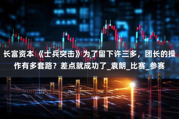 长富资本 《士兵突击》为了留下许三多，团长的操作有多套路？差点就成功了_袁朗_比赛_参赛