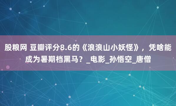 股粮网 豆瓣评分8.6的《浪浪山小妖怪》，凭啥能成为暑期档黑马？_电影_孙悟空_唐僧