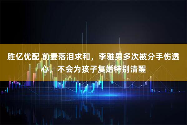 胜亿优配 前妻落泪求和，李雅男多次被分手伤透心，不会为孩子复婚特别清醒