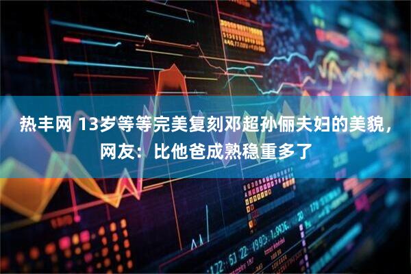 热丰网 13岁等等完美复刻邓超孙俪夫妇的美貌，网友：比他爸成熟稳重多了