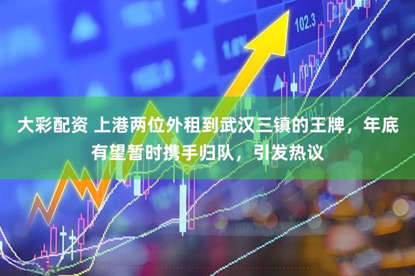 大彩配资 上港两位外租到武汉三镇的王牌，年底有望暂时携手归队，引发热议