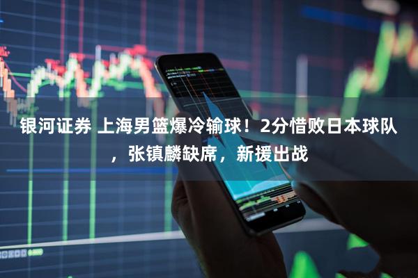 银河证券 上海男篮爆冷输球！2分惜败日本球队，张镇麟缺席，新援出战
