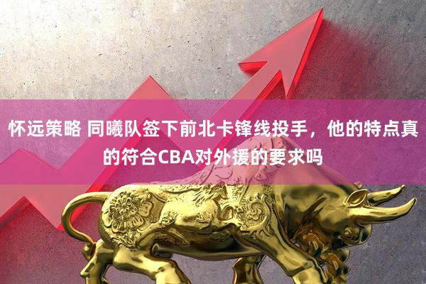 怀远策略 同曦队签下前北卡锋线投手，他的特点真的符合CBA对外援的要求吗