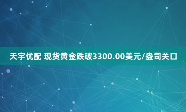 天宇优配 现货黄金跌破3300.00美元/盎司关口