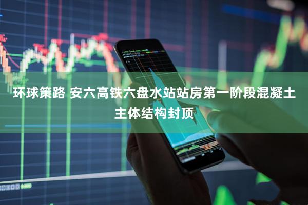 环球策路 安六高铁六盘水站站房第一阶段混凝土主体结构封顶