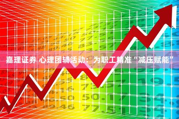 嘉理证券 心理团辅活动：为职工精准“减压赋能”