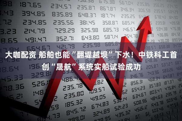 大咖配资 船舶也能“翻堤越坝”下水！中铁科工首创“晟航”系统实船试验成功