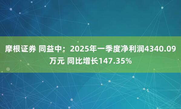 摩根证券 同益中：2025年一季度净利润4340.09万元 同比增长147.35%