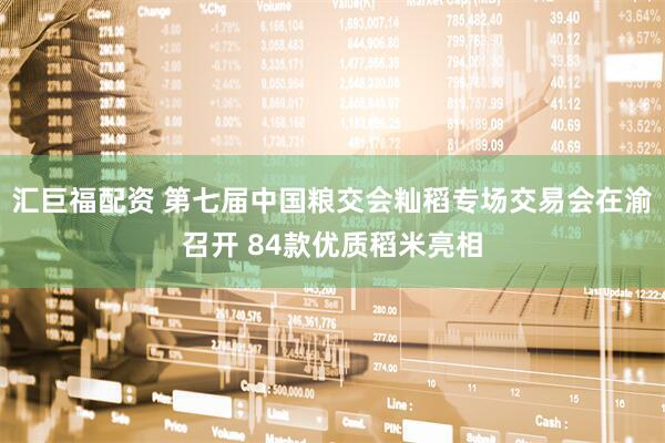 汇巨福配资 第七届中国粮交会籼稻专场交易会在渝召开 84款优质稻米亮相