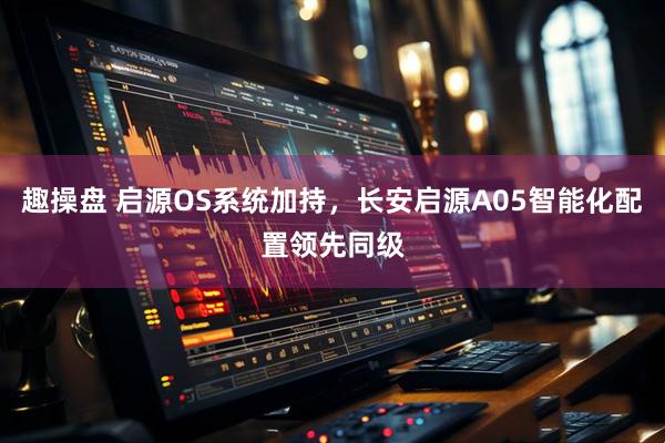 趣操盘 启源OS系统加持，长安启源A05智能化配置领先同级