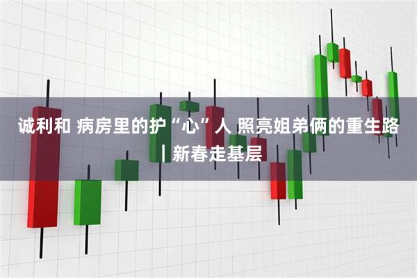 诚利和 病房里的护“心”人 照亮姐弟俩的重生路｜新春走基层