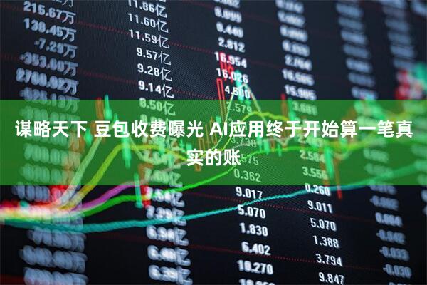 谋略天下 豆包收费曝光 AI应用终于开始算一笔真实的账