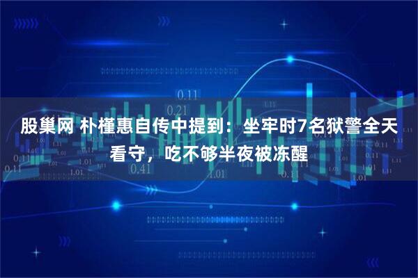 股巢网 朴槿惠自传中提到:坐牢时7名狱警全天看守,吃不够半夜被冻醒